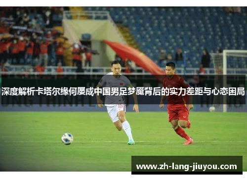 深度解析卡塔尔缘何屡成中国男足梦魇背后的实力差距与心态困局