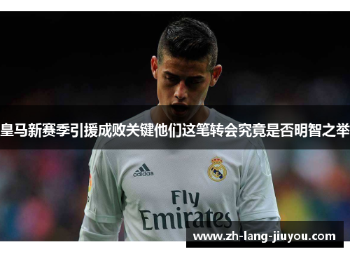 皇马新赛季引援成败关键他们这笔转会究竟是否明智之举 皇马新赛季引援成败关键他们这笔转会究竟是否明智之举