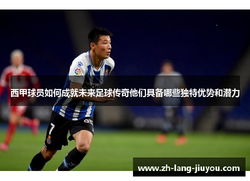 西甲球员如何成就未来足球传奇他们具备哪些独特优势和潜力