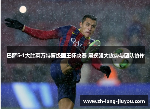 巴萨5-1大胜莱万特晋级国王杯决赛 展现强大攻势与团队协作 巴萨5-1大胜莱万特晋级国王杯决赛 展现强大攻势与团队协作