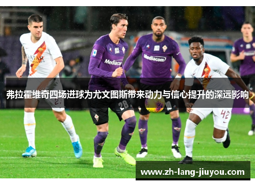 弗拉霍维奇四场进球为尤文图斯带来动力与信心提升的深远影响