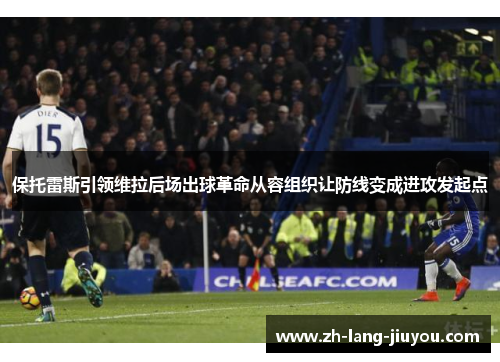 保托雷斯引领维拉后场出球革命从容组织让防线变成进攻发起点 保托雷斯引领维拉后场出球革命从容组织让防线变成进攻发起点