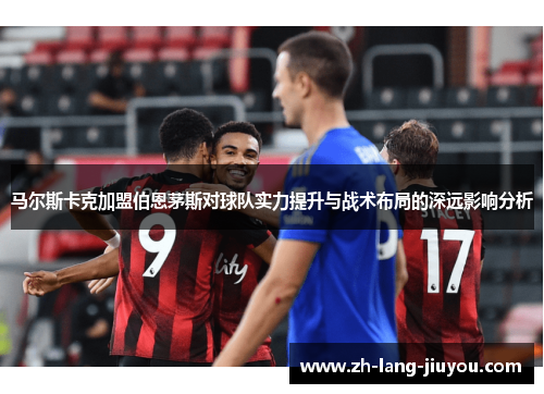马尔斯卡克加盟伯恩茅斯对球队实力提升与战术布局的深远影响分析 马尔斯卡克加盟伯恩茅斯对球队实力提升与战术布局的深远影响分析