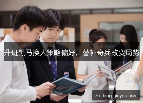 升班黑马换人策略偏好,替补奇兵改变局势 升班黑马换人策略偏好,替补奇兵改变局势